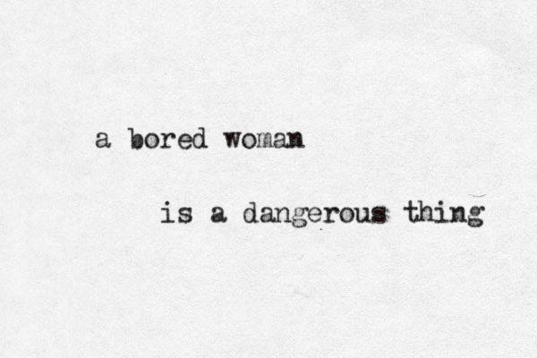 a bored woman is a dangerous thing 