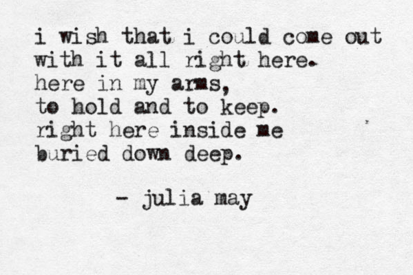 i wish that i could come out with it all right here. here in my arms to hold and to keep. right here inside me buried down deep. - julia may , 