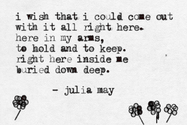 i wish that i could come out with it all right here. here in my arms to hold and to keep. right here inside me buried down deep. - julia may , o o o o o o / o o o o o o o o | | o p o o o o o o \ | | oo o o o o o o o o / 