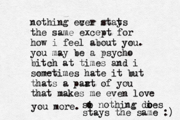 nothing ecer v stats y the same except for how i feel about you. you may be a psycho bitch at times and i sometimes hate it but thats a paa rt of you that makes me even love t you more. si i o nothing dies o o o o stays the same :) 