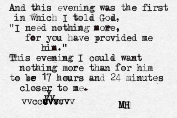 And this evening was the first in which I told God, "I need nothing more, for you have provided me him." This evening I could want nothing more than for him to br e e 17 hours and 24 minutes closer to me. v c vv v v c v v cvvvvv c v vvccvvccv MH MH 