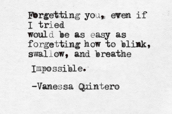 Forgetting you, even if I tried would be as easy as forgetting how to blink, swallow, and breathe Impossible. -Vanessa Quintero