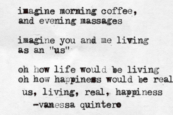 imagine morning coffee, and evening massages imagine you and me living as an "us" oh how life would be living oh how happiness would be real us, living, real, happiness -vanessa quintero 