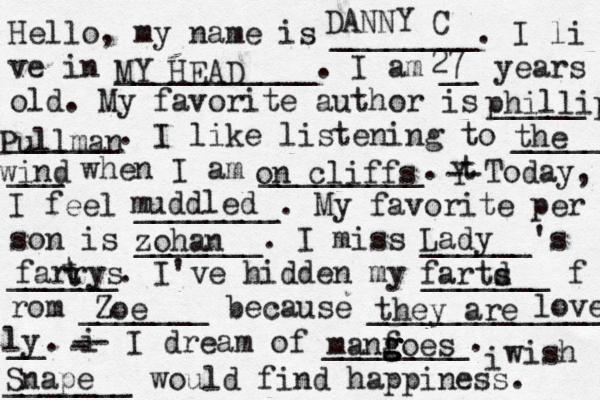 Hello, my name is ________. I li ve in ___________. I am __ years old. My favorite author is _____ ______. I like listening to _____ ___ when I am _________. t Y -- Today, I feel ________. My favorite per son is _______. I miss ______'s ______. I've hidden my _______ f rom _______ because ______________ __. i - -- I dream of ________. i wish _______ would find happiness. DANNY C MY HEAD 27 phillip Pullman the wind on cliffs muddled zohan Lady farrys t t Zoe fartd s they are lovely ly Snape manf g g g goes 