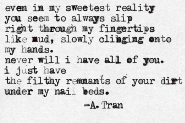 e e ven in my sweetest reality you seem to always slip right theou r gh my fingertips r like mud , slowly clib nging onto my hands . never will i have all of you. i just have the filthy remnants of your dirt under r my nail beds. -A.Tran 