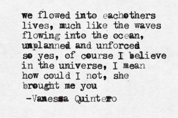 we flowed into each others lives, much like the waves flowing into the ocean, unplanned and unforces d so yes, of course I believe in the universe, I mean how could I not, she brought me you -Vanessa Quintero