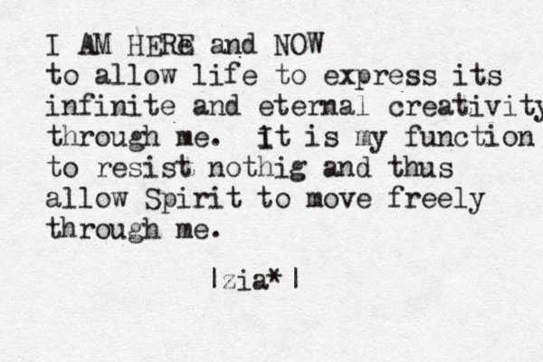 I AM HERe E and NOW to allow life to express its infinite and eternal creativity through me . i It is my function to resist nothig and thus allow Spirit to move freely through me. |zia*|