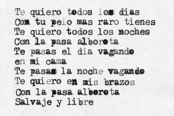 Te quiero todos los dias Con tu pelo mas raro tienes Te quiero todos los noches Con la pasa alborota Te e pasas el dia vagando en mi c ama T Te pasas la noche vagando Te quiero en n mis braz z zos Con l la pasa alborota Salvaje e y libre 