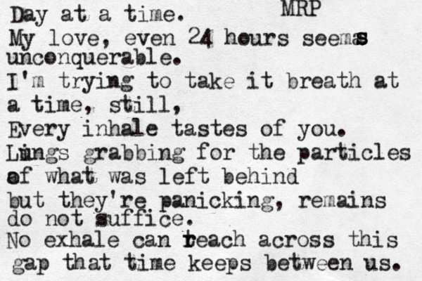 Day at a time. My love, even 24 hours seema s s s unconquerab le. I'm trying to take it breath at a time, still, Every inhale tastes of you. Lin u gs grabbing for the particles a of what was left behind but they're panicking, remains do not suffice. No exhale can t r reach across this gap that time keeps between us. MRP