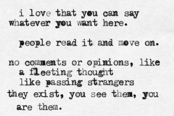 i love that you can say whatever you want here. people read it and move on. no comments or opinions, like a fleeting thought like passing strangers they exist, you see them, you are them. 