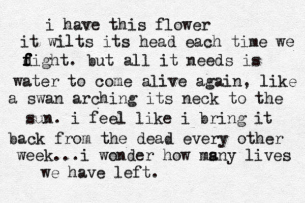i have this flower it wilts its head each time we d f f fight. but all it needs is water to come alive again, like a swan arching its neck to the sun. i feel like i bring it back from the dead every other week...i wonder how ms any lives we have left.