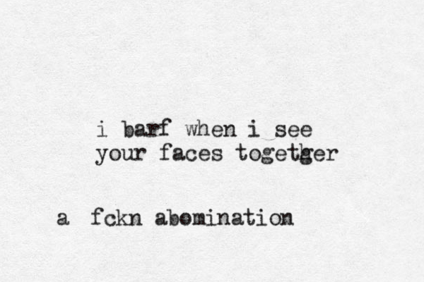 i barf when i see your faces togetger h fckn abomination a 