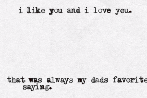 i like you and i love you. that was always my dads favorite saying.