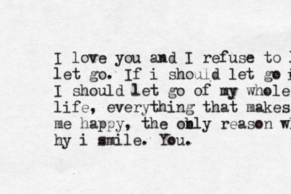 I love you and I refuse to let let go. If i should let go o i I should let go of my whole life, everything that makes me happy, the obl n y reason wh hy i smile. You. 
