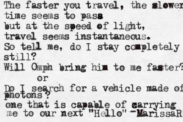 The faster you travel, the slower time seems to pasa s s but at the soe p ed of light, travel seems instantaneous. So tell me, do I stay completely still? Will 0mph bring him to me faster? or Do I search for a vehicle made of photons ? one that is capable of xarr c c ying me to our next "Hello" - MarissaR 