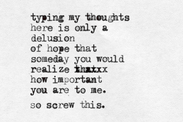 typing my thoughts here is only a delusion of hope that someday you would realize that xxxxxx how important you are to me. so screw this.