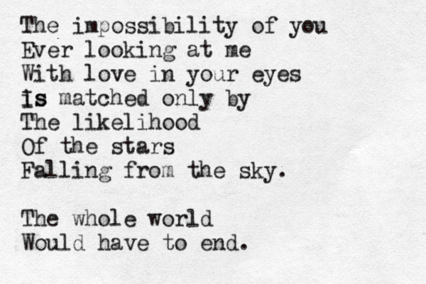 The impossibility of you Ever looking at me With love in your eyes is Is matched only by The likelihood Of the stars Falling from the sky. The whole world Would have to end. 