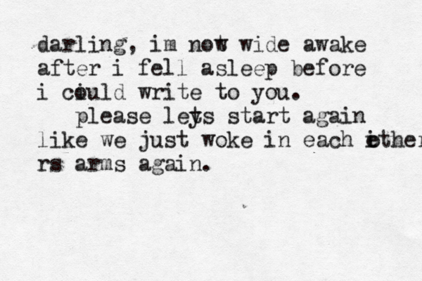 darling, im not w wide awake after i fell asleep before i ciuld o write to you. please ley ts start again like we just woke in each ithers e rs arms again. o 