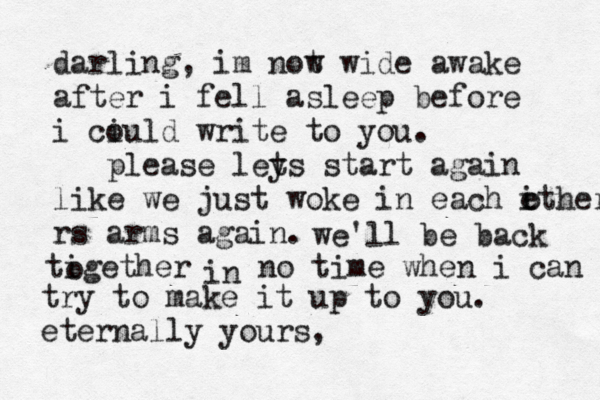darling, im not w wide awake after i fell asleep before i ciuld o write to you. please ley ts start again like we just woke in each ithers e rs arms again. o we'll be back tigether o in no time when i can try to make it up to you. eternally yours, 