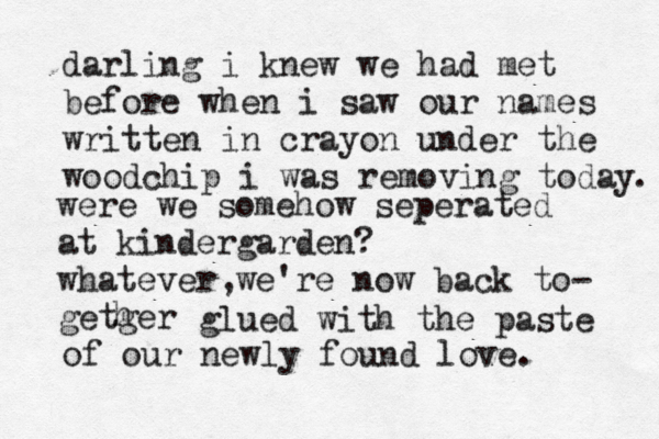 darling i knew we had met before when i saw our names written in crayon under the woodchip i was removing today were we somehow seperated at kindergarden? whatever we're now back to- getger h glued with the paste . of our newly found love. , 