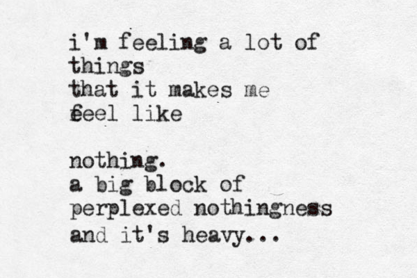 i'm feeling a lot of things that it makes me e feel like nothing. a big block of perplexed nothingness and it's heavy... 