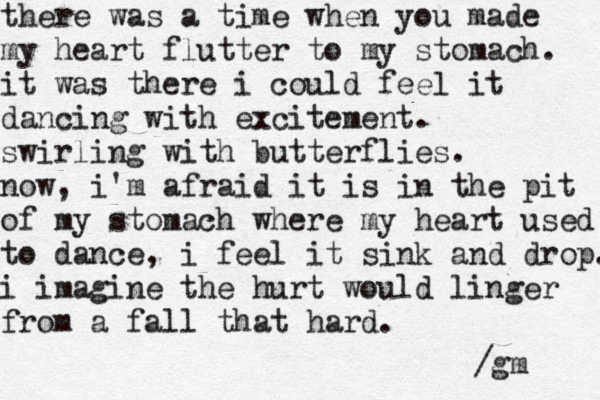 there was a time when you made my heart flutter to my stomach. it was there i could feel it dancing with excitement. swirling with butterflies. now, i'm afraid it is in the pit of my stomach where my heart used to dance , i feel it sink and drop. i imagine the hurt would linger from a fall that hard. /gm 