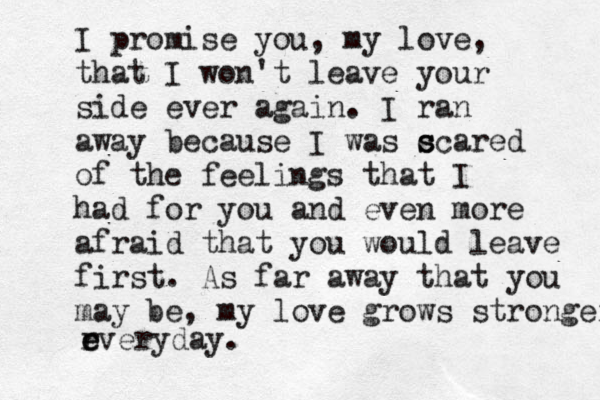 I promise you, my love, that I won't leave your side ever again. I ran away because I was c s scared of the feelings that I had for you and even more afraid that you would leave first. As far away that you may be, my love grows stronger r e everyday.