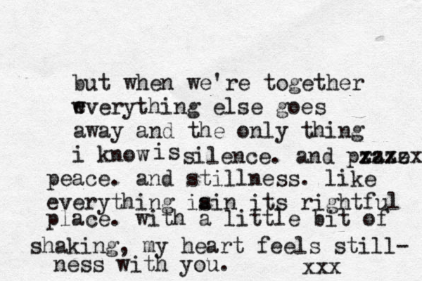 but when we're together wverything else goes away and the only thing i know e is silence. and praxe x zzzzx peace. and stillness. like everything ia sin its rightful place. with a little bit of shaking, my heart feels still- ness with you. xxx 