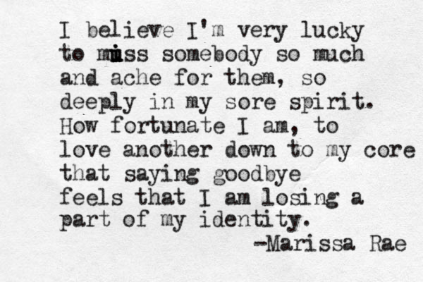 I believe I'm very lucky to mu i i i uss somebody so much and ache for them, so deeply in my sore spirit. How fortunate I am, to love another down to my core that saying goodbye feels that I am losing a part of my identity. -Marissa Rae 