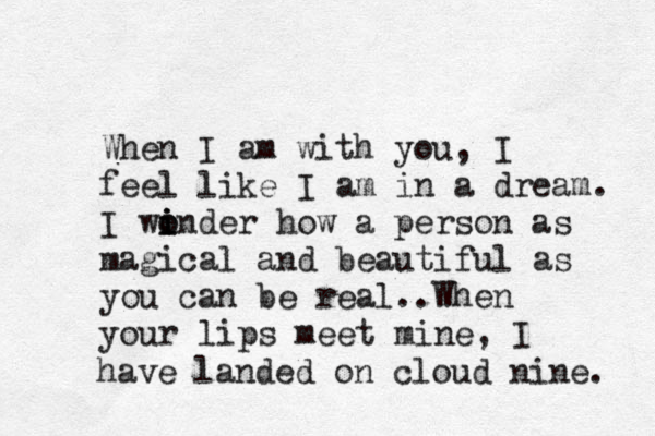 When I am with you, I feel like I am in a dream. I winder i i o o how a person as magical and beautiful as you can be real..When your lips meet mine, I have landed on cloud nine. 
