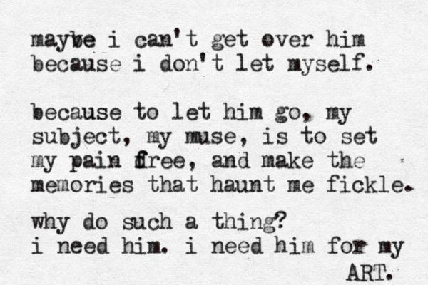 mayve be i can't get over him because i don't let myself. becaus use to let him go, my subject, my muse, is to set my pain d f free, and make the memories that haunt me fickle. why do such a thing? i need him. i need him for my ART. 