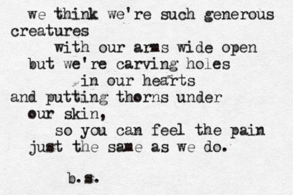 we think we're such generous creatures with our arms wide open but we're carving holes in our hearts and putting thorns under our skin, so you can feel the pain just the same as we do. b.s. 