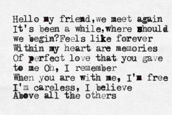 Hello my friend,we meet again It's been a while,where w s s s should we begin?Feels lil k k ke forever Within my heart are memories Of perfect love that you gave to me Oh, I remember When you are with me, I'm free I'm careless, I believe Above all the others 