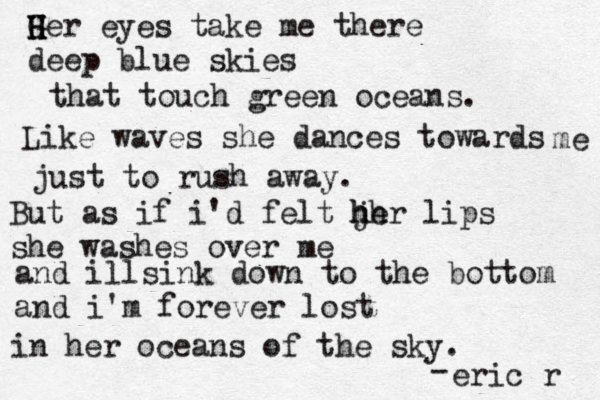 G H H Her eyes take me there deep blue skies that touch green oceans. Like waves she dances towards me just to rush away. But as if i'd felt h h jh er lips she washes over me and illsink down to the bottom and i'm forever lost in her oceans of the sky . - eric r 