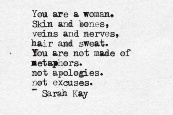 You are a woman. Skin and bones, veins and nerves, hair and sweat. You are not made of metaphors. not apologies. not excuses. - Sarah Kay