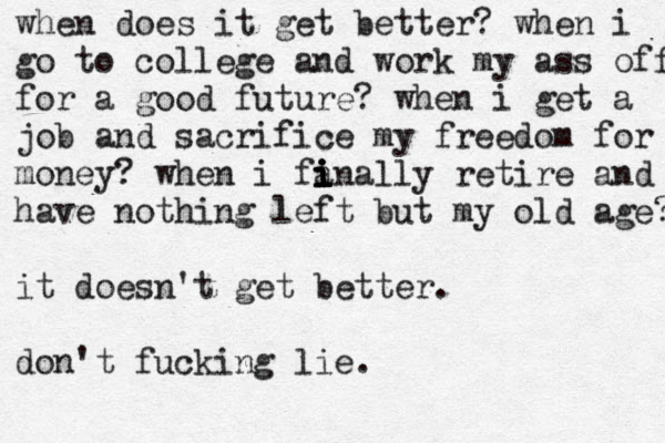 when does it get better? when i go to college and work my ass off for a good future? when i get a job and sacrifice my freedom for money? when i fan i i i i i ally retire and have nothing left but my old age? it doesn't get better. don't fucking lie. 