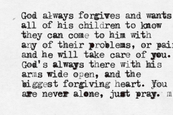 God always forgives and wants all of his children to know they can come to him with any of their problems, or pains and he will take care of you. God's always there with his arms wide open, and the biggest forgiving heart. y You are never alone, just pray. m 