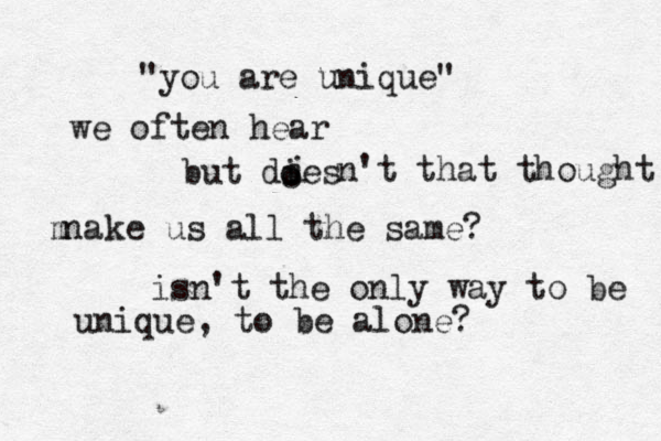 "you are unique" we often hear but dies i o o n't that thought na m ke us all the same? isn't the only way to be unique, to be alone? 
