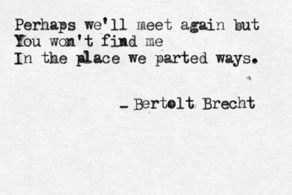 Perhaps we'll meet again but You won't find me In the place we parted ways. - Bertolt Brecht 