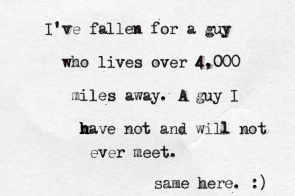 I've fallen for a guy who lives over 4,000 miles away. A guy I w h h have not and will not ever meet. same here. :) 