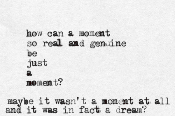 how can a moment so real and genuine be just a moment? maybe it wasn't a monen m t at all and it was in fact a dream? 