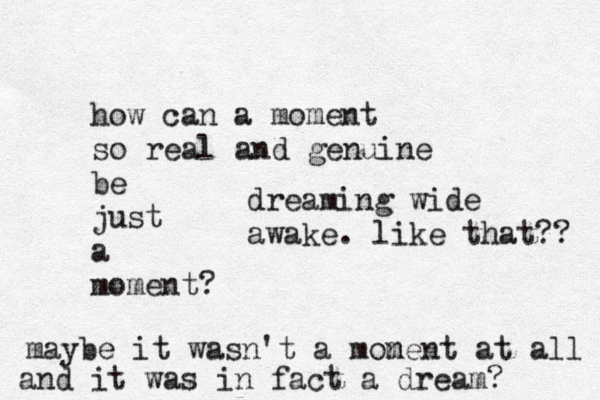 how can a moment so real and genuine be just a moment? maybe it wasn't a monen m t at all and it was in fact a dream? dreaming wide awake. like that?? 