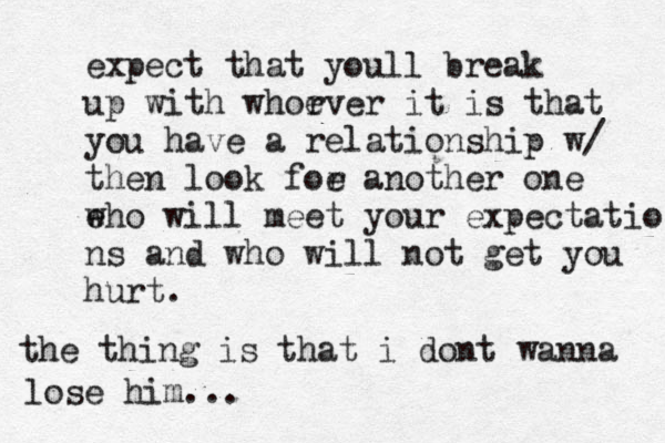 expect that youll break up with whorver e it is that you have a relationship w/ then look foe r another one e who will meet your expectatio ns and who will not get you hurt. the thing is that i dont wanna lose him... 