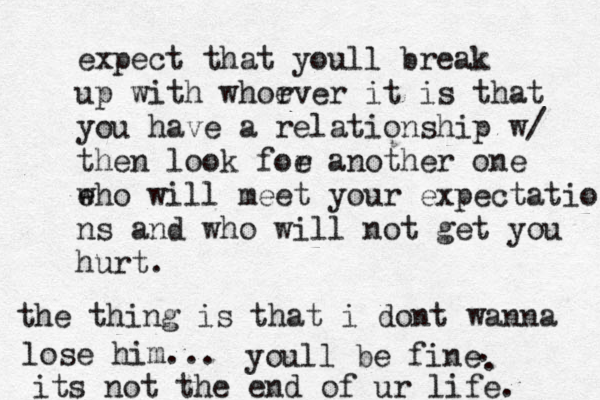 expect that youll break up with whorver e it is that you have a relationship w/ then look foe r another one e who will meet your expectatio ns and who will not get you hurt. the thing is that i dont wanna lose him... youll be fine . . its not the end of ur life. 