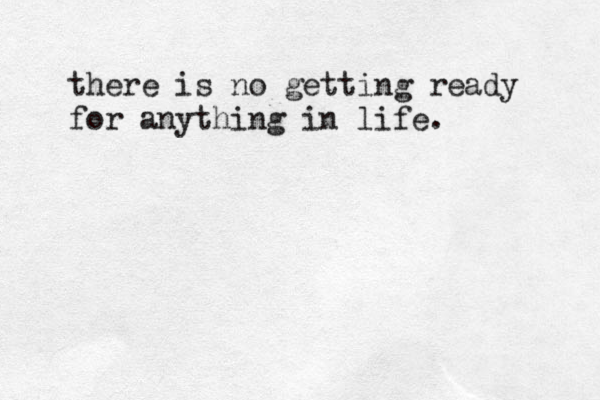 there is no getting ready for anything in life. 