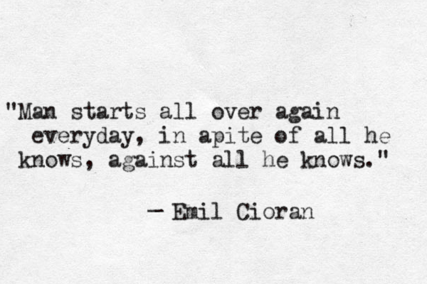 "Man starts all over again everyday, in apite of all he knows, against all he knows." _ Emil Cioran 