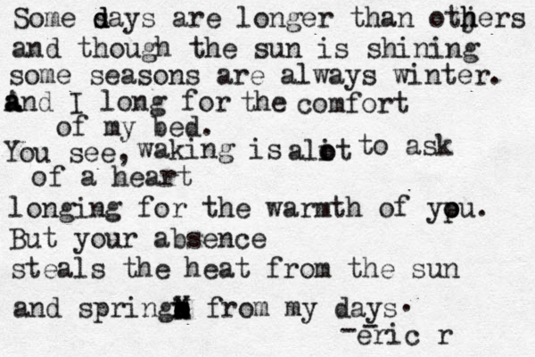 Some sa d d d ys are longer than otjers h h and though the sun is shining some seasons are always winter . a A and I long for the comfort of my bed. You see, waking is alit o o to ask of a heart longing for the warmth of yp o ou. But your absence steals the heat from the sun and springa e o e x x X k o H from my days . - - eric r 