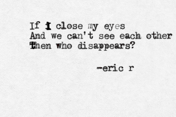 If i close my eyes And we can't see each other the T t n who disappears? i I I I -eric r 