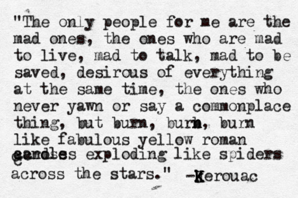 @ "The only people for me are the mad ones, the ones who are mad to live, mad to talk, mad to be saved, desirous of everything at the same time, the ones who never yawn or say a commonplace thing, but burn , burb n n, burn like fabulous yellow roman candles exploding like spiders across across the stars." -J k k K K Kerouac c c 
