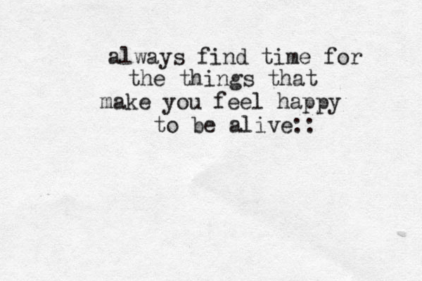 always find time for the things that make you feel happy to be alive:: 